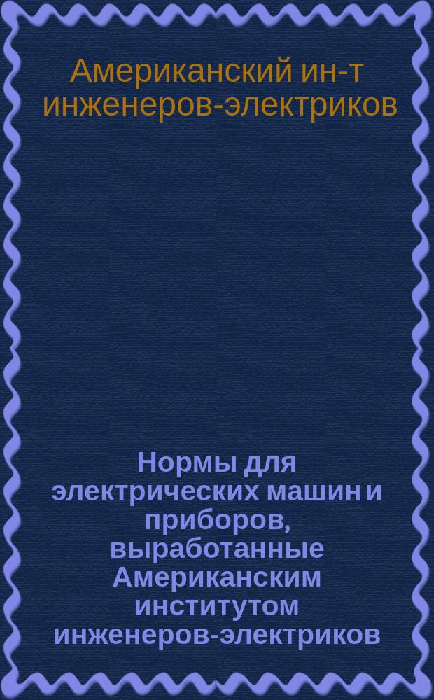 Нормы для электрических машин и приборов, выработанные Американским институтом инженеров-электриков : Пер. с изд. 1915 г., с прил. изм. и доп. по изд. 1916 г