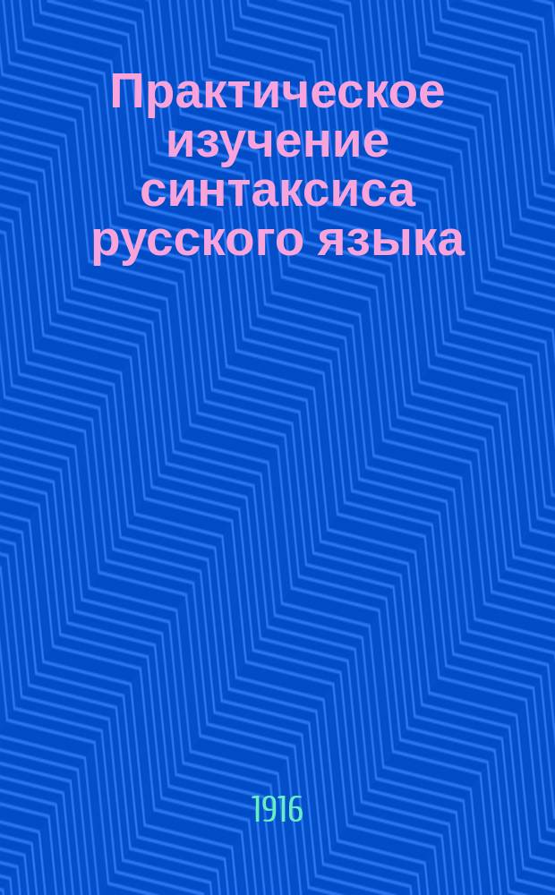 Практическое изучение синтаксиса русского языка : Учеб. руководство для второкл. церк.-приход. и торг. шк., а также высш. нач. уч-щ М-ва нар. прос. и зем. уч-щ с 6-лет. курсом