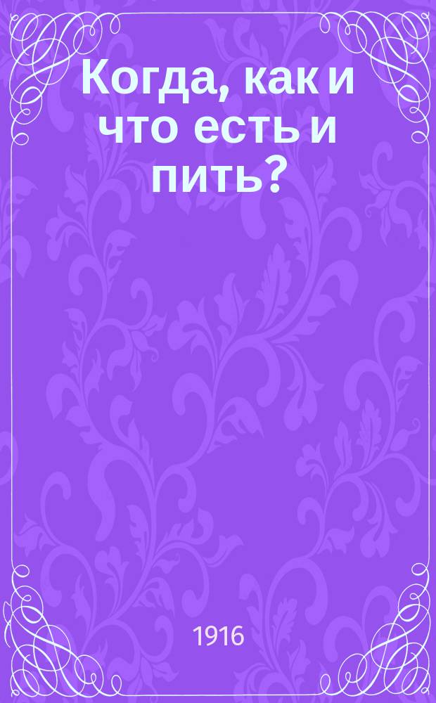 Когда, как и что есть и пить? : Основы правил. питания по новейшим воззрениям и исслед., испытан. применением в лич. жизни : Крат. содерж. прочит. лекций и табл. с числовыми дан