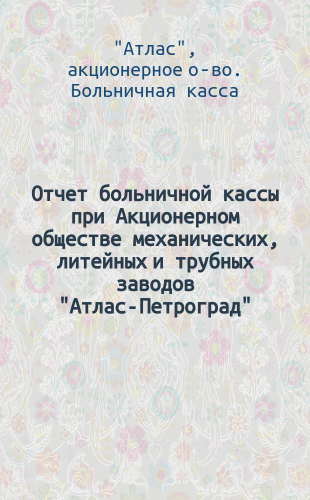 Отчет больничной кассы при Акционерном обществе механических, литейных и трубных заводов "Атлас-Петроград"...