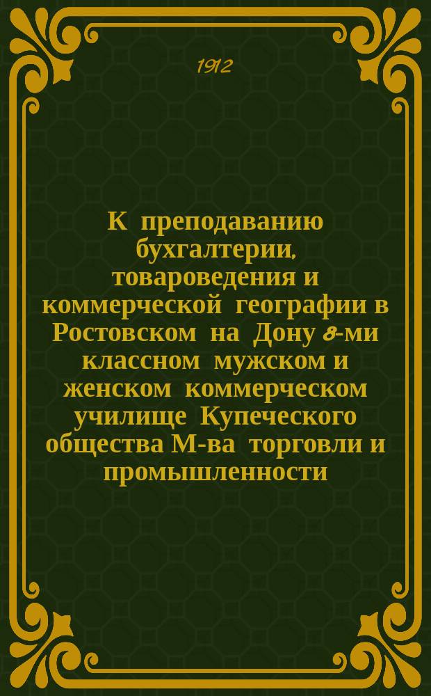 К преподаванию бухгалтерии, товароведения и коммерческой географии в Ростовском на Дону 8-ми классном мужском и женском коммерческом училище Купеческого общества [М-ва торговли и промышленности]