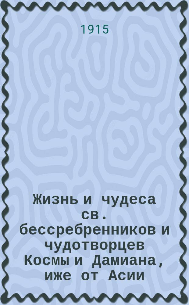 Жизнь и чудеса св. бессребренников и чудотворцев Космы и Дамиана, иже от Асии : (Память 1 нояб.) : В прил.: I. Жизнь св. мучеников Космы и Дамиана Римских. (Память 1 июля). II. Жизнь св. бессребренников Космы и Дамиана Аравийских или Киликийских. (Память 17 окт.)