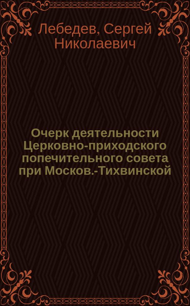 Очерк деятельности Церковно-приходского попечительного совета при Москов.-Тихвинской, в Сущеве, церкви, [учрежденного по случаю войны, с приложением отчетных сведений о приходе, расходе и остатке сумм], за первый год существования Совета]