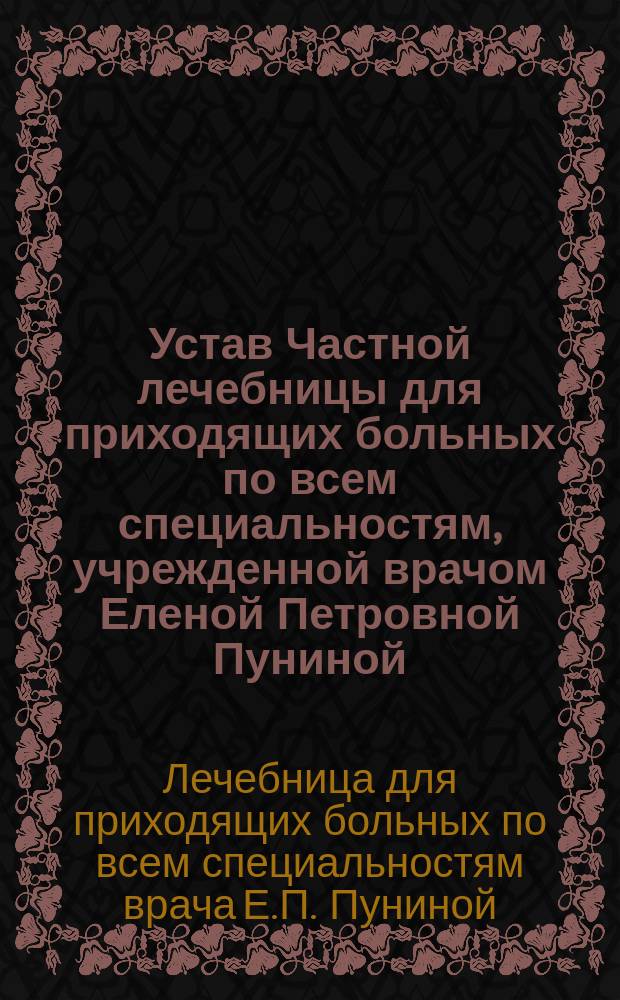 Устав Частной лечебницы для приходящих больных по всем специальностям, учрежденной врачом Еленой Петровной Пуниной, рожденной Танамаки в г. Одессе : Утв. 22 нояб. 1913 г.