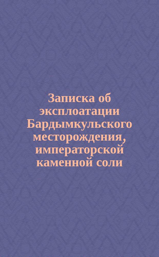 Записка об эксплоатации Бардымкульского месторождения, императорской каменной соли : С прил