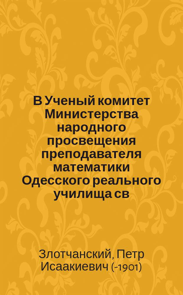 В Ученый комитет Министерства народного просвещения преподавателя математики Одесского реального училища св. Павла, статского советника Петра Исаакиевича Злотчанского прошение