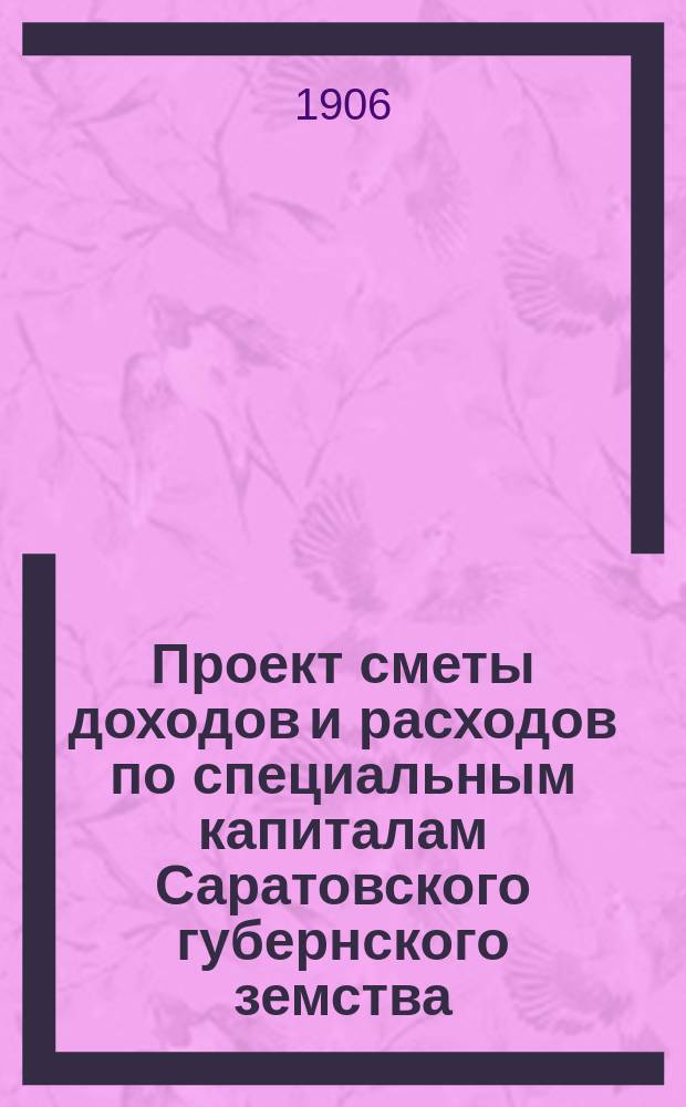 Проект сметы доходов и расходов по специальным капиталам Саратовского губернского земства... ... на 1906 год