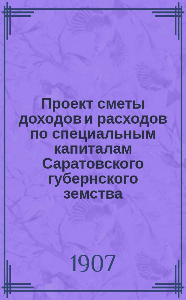 Проект сметы доходов и расходов по специальным капиталам Саратовского губернского земства... ... на 1907 год