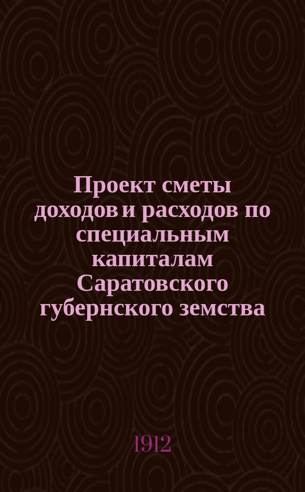 Проект сметы доходов и расходов по специальным капиталам Саратовского губернского земства... ... на 1912 год