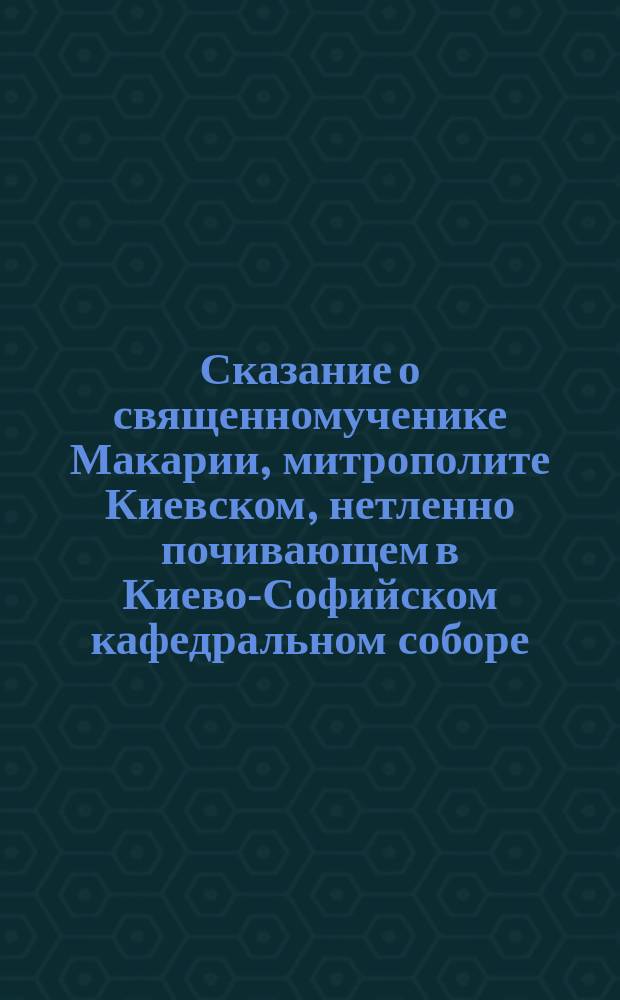 Сказание о священномученике Макарии, митрополите Киевском, нетленно почивающем в Киево-Софийском кафедральном соборе