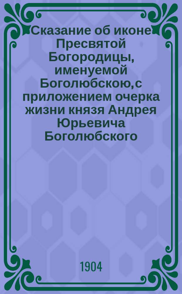 Сказание об иконе Пресвятой Богородицы, именуемой Боголюбскою, с приложением очерка жизни князя Андрея Юрьевича Боголюбского
