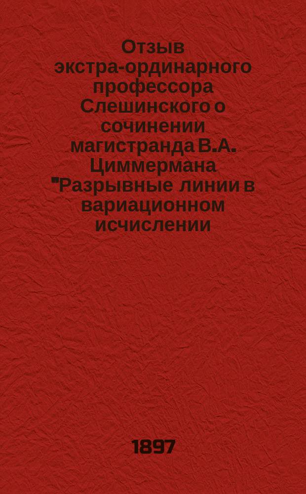 Отзыв экстра-ординарного профессора Слешинского о сочинении магистранда В.А. Циммермана "Разрывные линии в вариационном исчислении. Опыт изложения начал вариационного исчисления в связи с условием разрыва", представленном для получения степени магистра чистой математики : В Физ.-матем. факультет