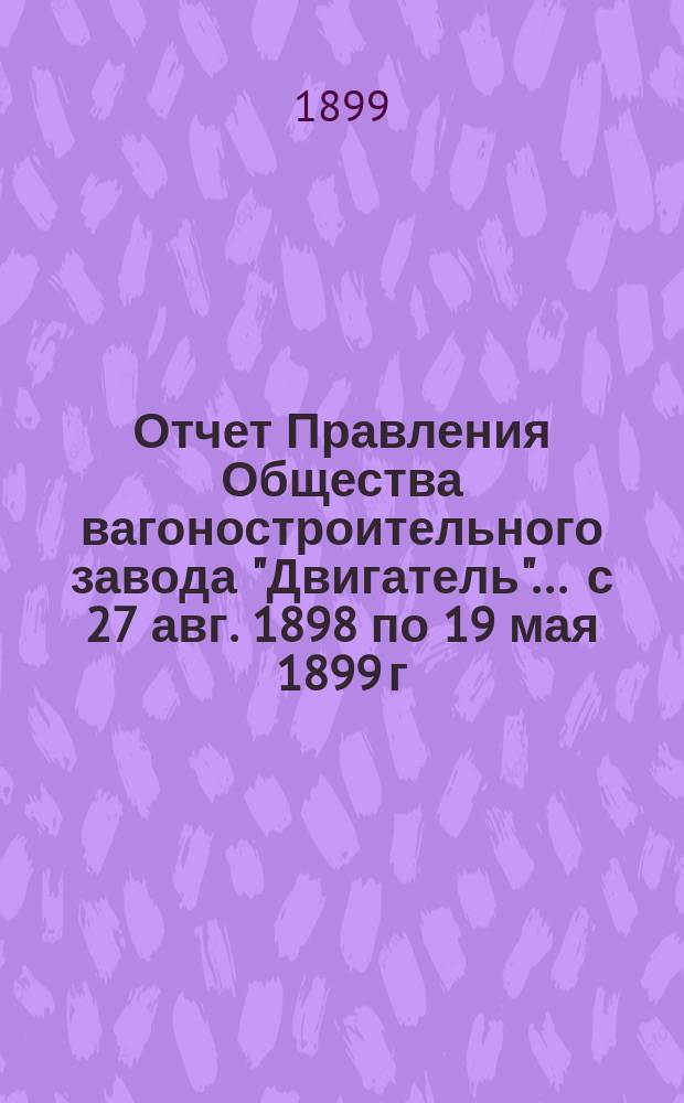 Отчет Правления Общества вагоностроительного завода "Двигатель"... ... с 27 авг. 1898 по 19 мая 1899 г.