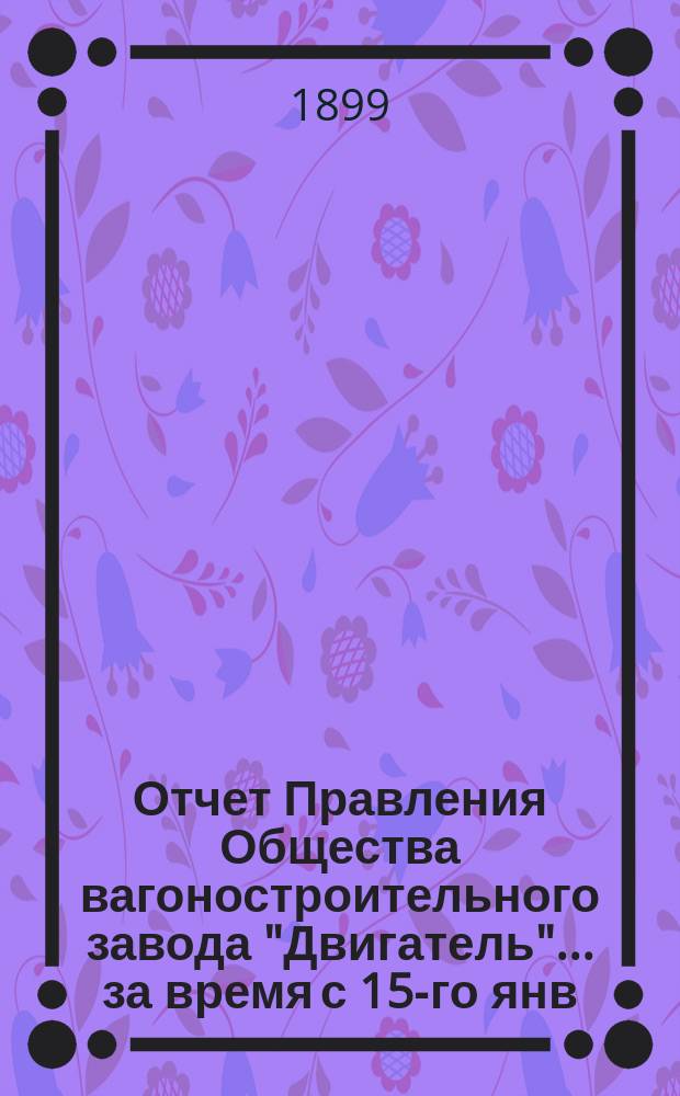 Отчет Правления Общества вагоностроительного завода "Двигатель"... ... за время с 15-го янв. 1900 г. по 1-е апр. 1901 г.