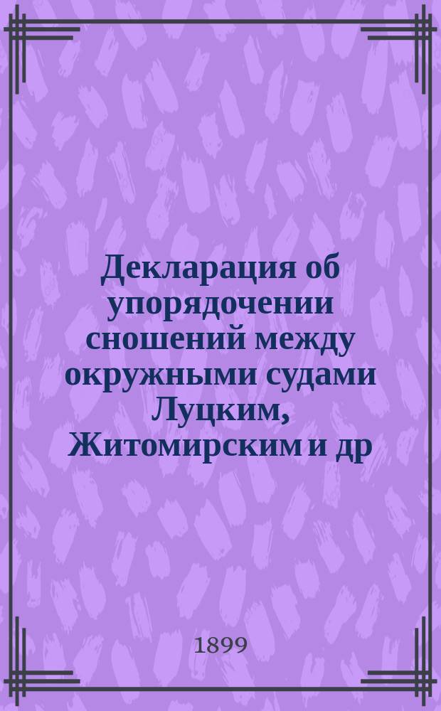 Декларация [об упорядочении сношений между окружными судами Луцким, Житомирским и др. с одной стороны и судебными местами Львовского и Краковского округов с другой] : С.-Петербург, 24 марта - 5 апр. 1899 г