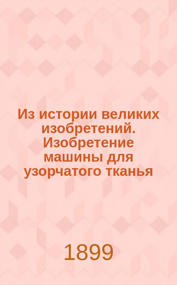 Из истории великих изобретений. Изобретение машины для узорчатого тканья: Публичная лекция, чит. автором в Моск. политехн. музее 5-го дек. 1898 г.; Колористическое приложение к "Техническому сборнику и Вестнику промышленности" / Под ред. В.Н. Оглоблина