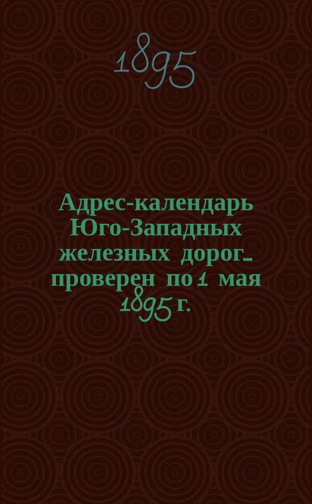 Адрес-календарь Юго-Западных железных дорог. ... проверен по 1 мая 1895 г.