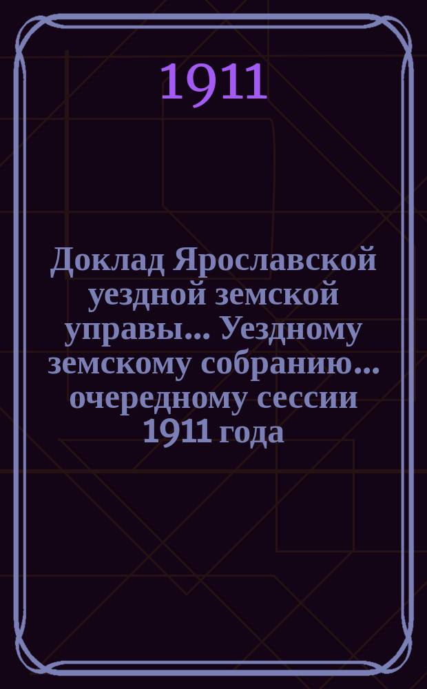 Доклад Ярославской уездной земской управы... Уездному земскому собранию... ... очередному сессии 1911 года : По общему отделу
