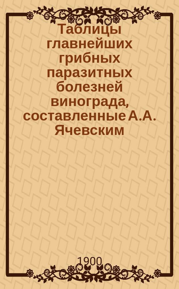 Таблицы главнейших грибных паразитных болезней винограда, составленные А.А. Ячевским