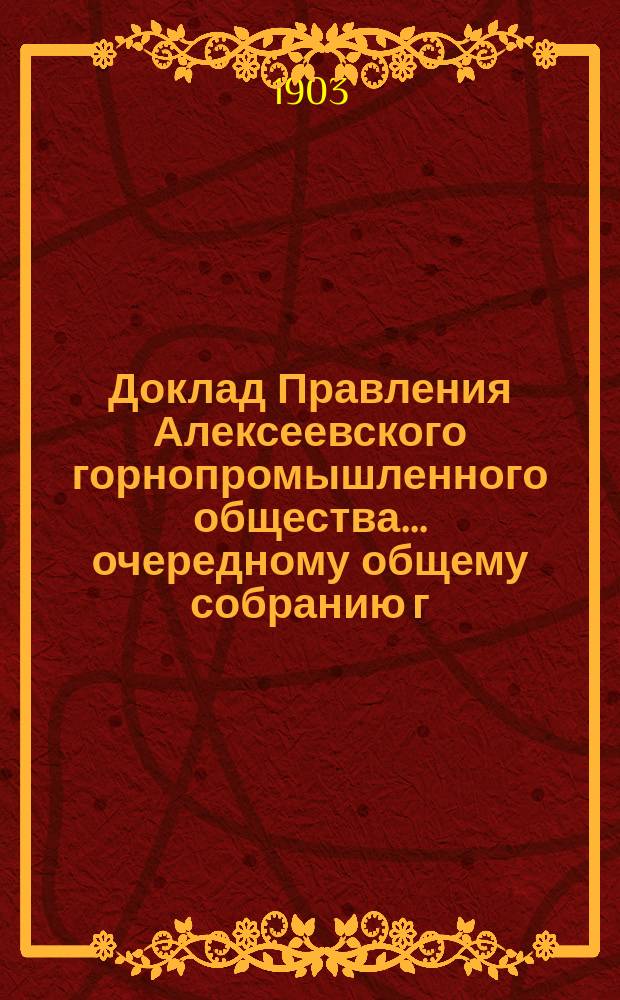 Доклад Правления Алексеевского горнопромышленного общества... очередному общему собранию г. г. акционеров... 23-[му]... 1-го июня 1903 года