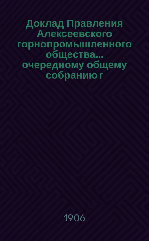 Доклад Правления Алексеевского горнопромышленного общества... очередному общему собранию г. г. акционеров... 26-му... 23 мая 1906 г.