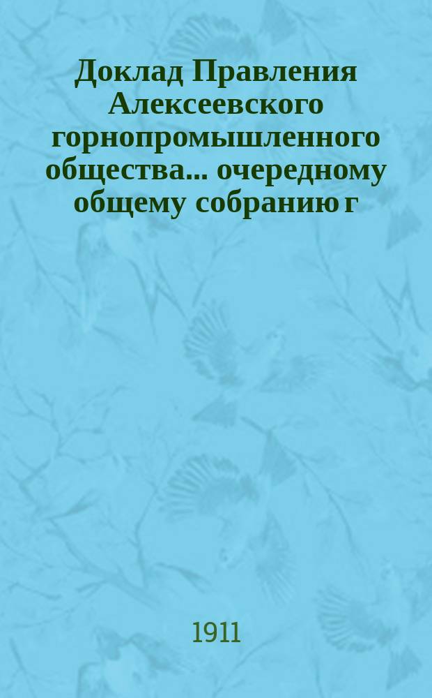 Доклад Правления Алексеевского горнопромышленного общества... очередному общему собранию г. г. акционеров... 31-му... 30 апреля 1911 года