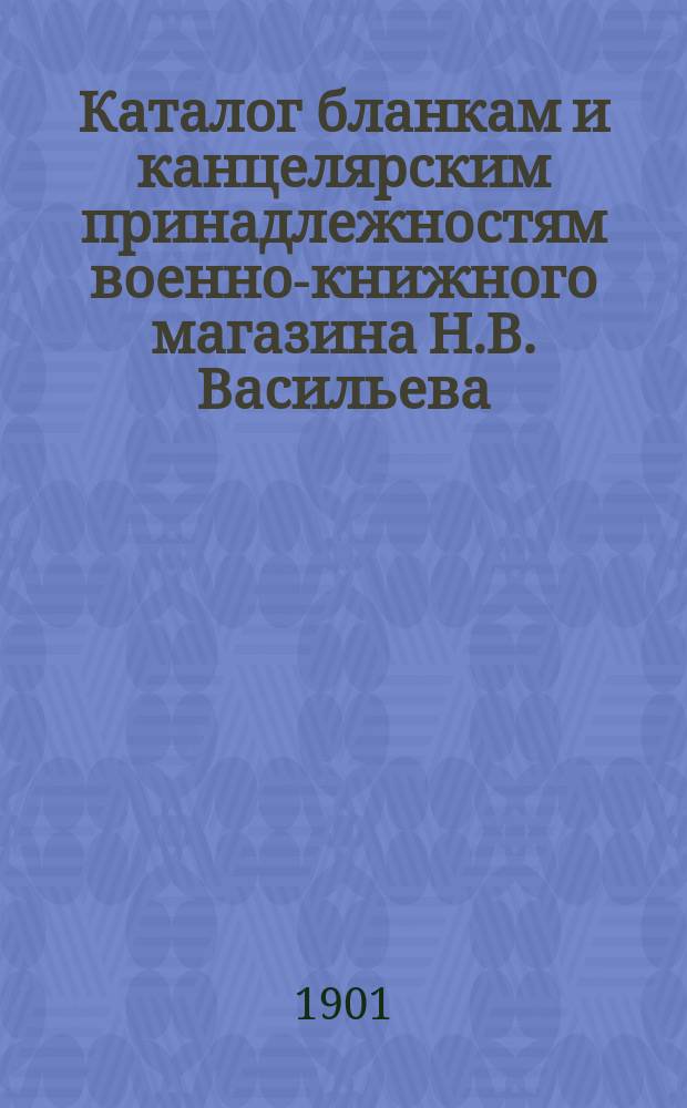 Каталог бланкам и канцелярским принадлежностям военно-книжного магазина Н.В. Васильева, С.-Петербург...