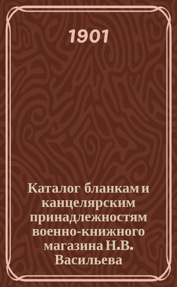Каталог бланкам и канцелярским принадлежностям военно-книжного магазина Н.В. Васильева, С.-Петербург... ... на 1900-1 г.
