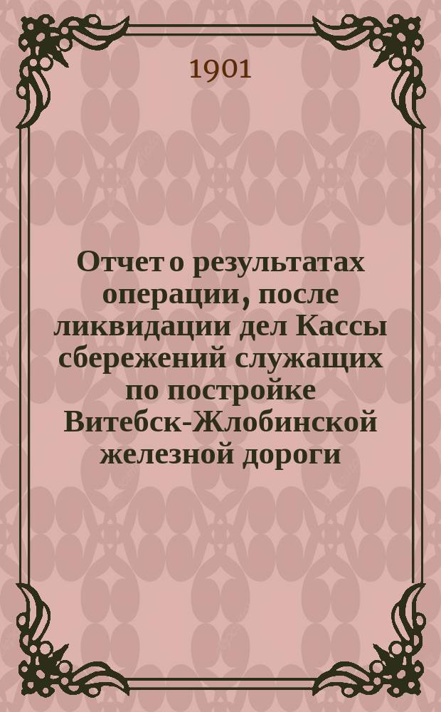 Отчет о результатах операции, после ликвидации дел Кассы сбережений служащих по постройке Витебск-Жлобинской железной дороги, путем добровольных взносов на приобретение государственных выигрышных билетов.. : Сост. по данным ревизионной комис. членом ее А.А. Цытриановым. ... с 20 янв. 1900 г. по 31 янв. 1901 г.