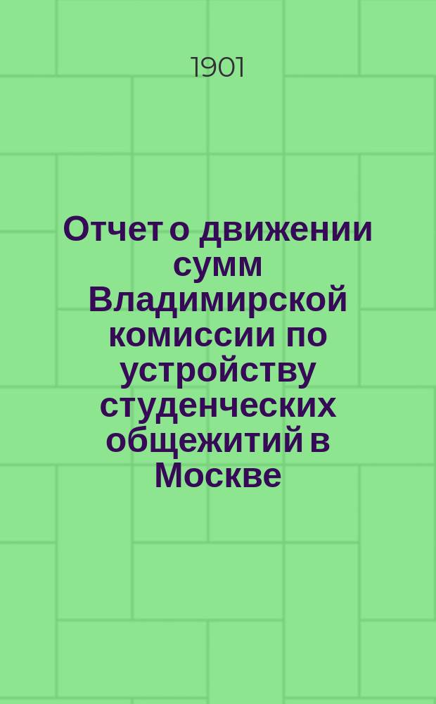 Отчет о движении сумм Владимирской комиссии по устройству студенческих общежитий в Москве... ... с 20-го ноября 1900 г. по 1-е ноября 1901 г.