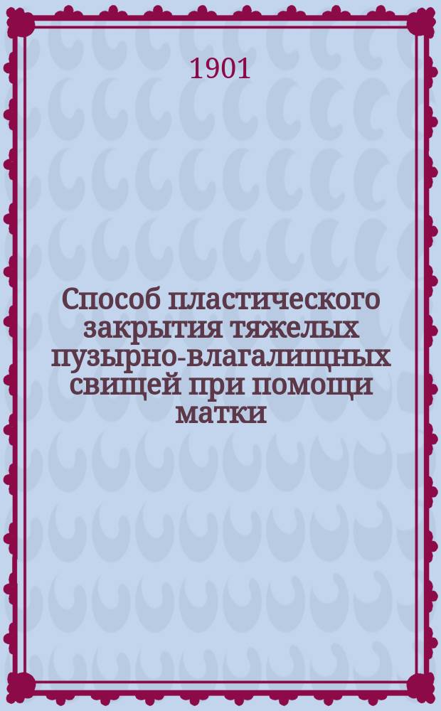 Способ пластического закрытия тяжелых пузырно-влагалищных свищей при помощи матки : Сообщение с демонстрацией 4 больных сделано в Киев. акушерско-гинекол. о-ве 20 апреля 1901 г