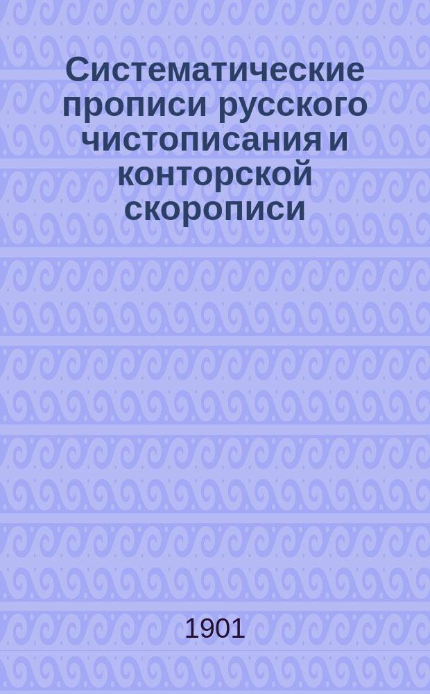 Систематические прописи русского чистописания и конторской скорописи : Для сред. и низших учеб. заведений, коммерч., реальных и гор. училищ