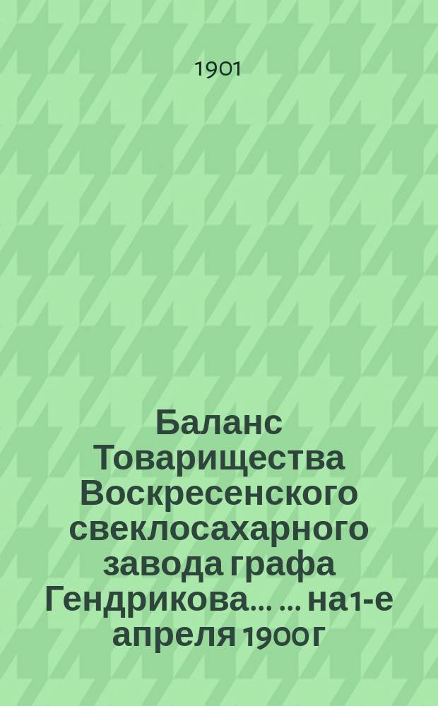 Баланс Товарищества Воскресенского свеклосахарного завода графа Гендрикова ... ... на 1-е апреля 1900 г. : ... на 1-е апреля 1900 г. и отчет за период 1899/1900 года
