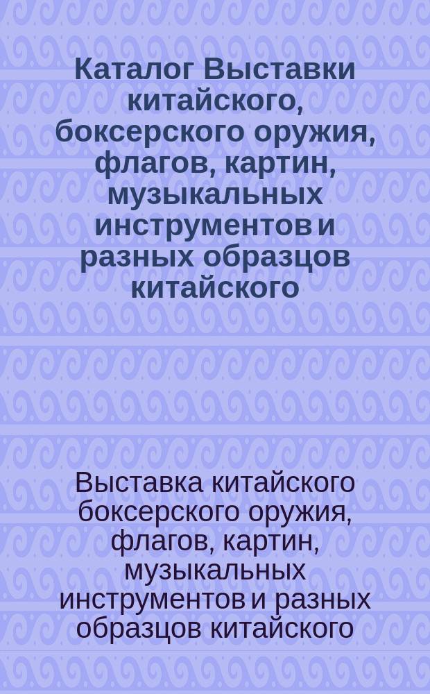 Каталог Выставки китайского, боксерского оружия, флагов, картин, музыкальных инструментов и разных образцов китайского, японского и индейского производства, собранных во время пути и пребывания в Китае