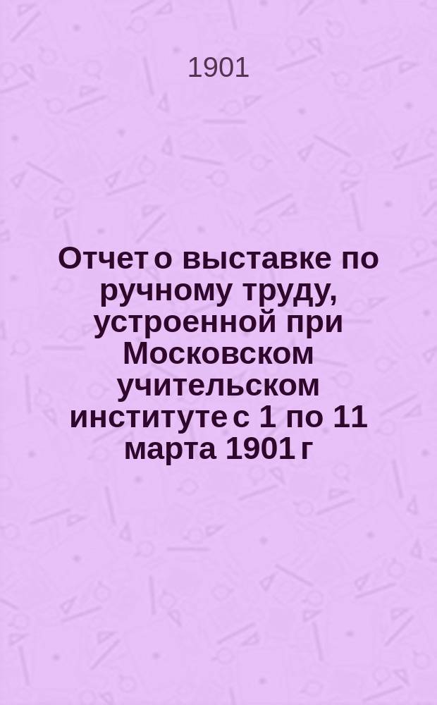 Отчет о выставке по ручному труду, устроенной при Московском учительском институте с 1 по 11 марта 1901 г., составленный директором института д. с. с. Егоровым и преподавателем ручного труда Касаткиным