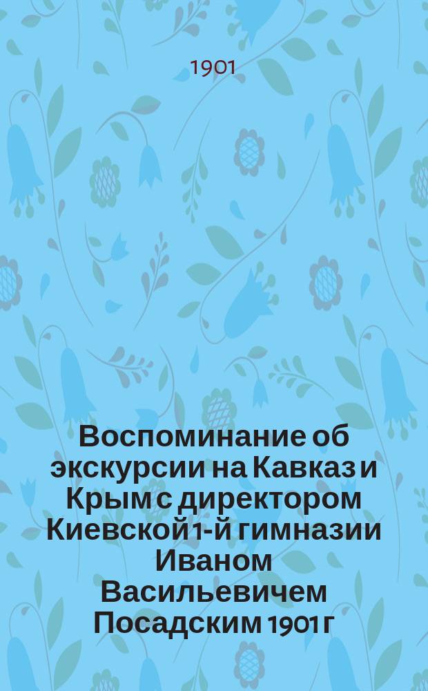 Воспоминание об экскурсии на Кавказ и Крым с директором Киевской 1-й гимназии Иваном Васильевичем Посадским 1901 г.