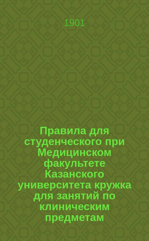 Правила для студенческого при Медицинском факультете Казанского университета кружка для занятий по клиническим предметам : Утв. 7 февр. 1901 г.