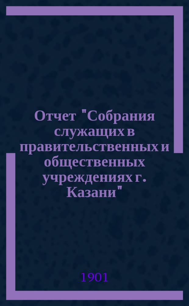 Отчет "Собрания служащих в правительственных и общественных учреждениях г. Казани"... ... с 15 сентября 1905 г. по 15 сентября 1906 г.