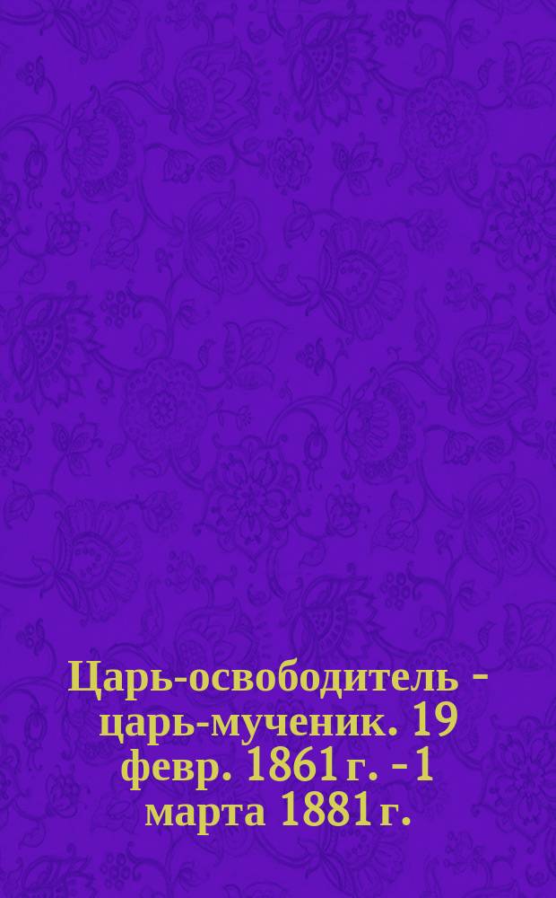 Царь-освободитель - царь-мученик. 19 февр. 1861 г. - 1 марта 1881 г.