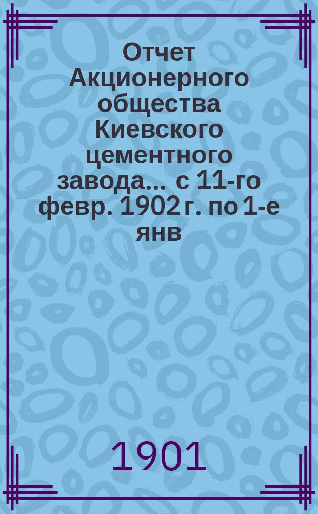 Отчет Акционерного общества Киевского цементного завода... ... с 11-го февр. 1902 г. по 1-е янв. 1903 г.
