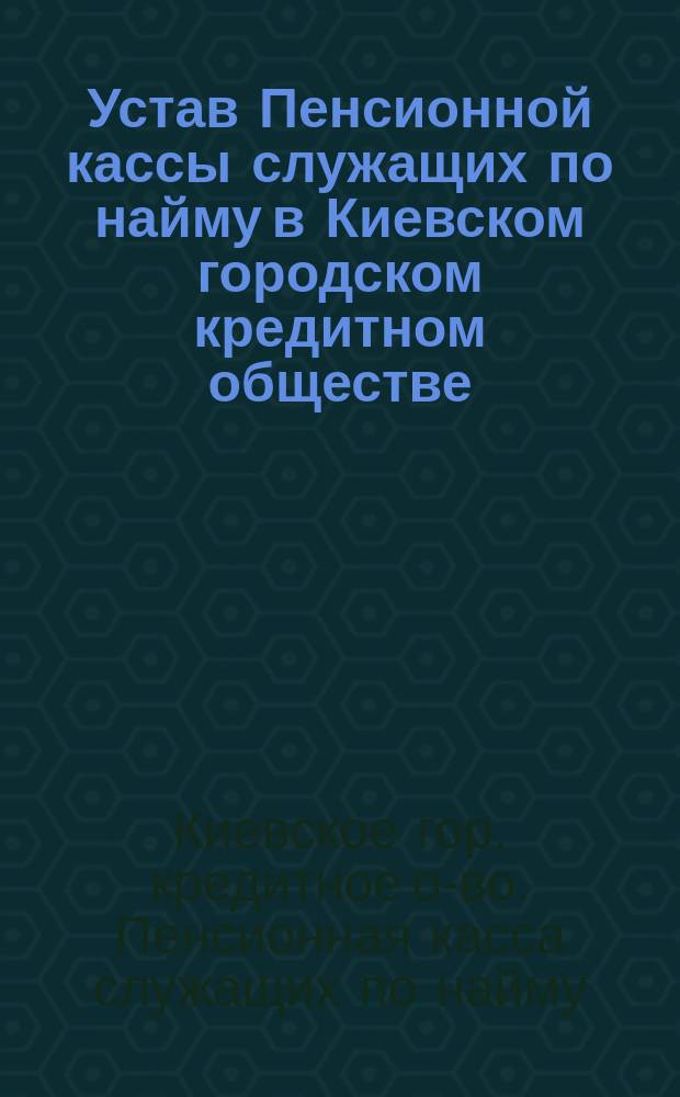 Устав Пенсионной кассы служащих по найму в Киевском городском кредитном обществе : Утв. 9 авг. 1905 г.