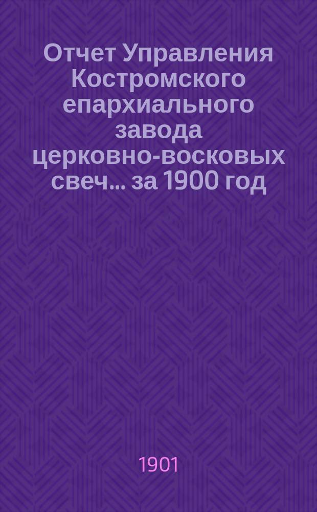 Отчет Управления Костромского епархиального завода церковно-восковых свеч... ... за 1900 год