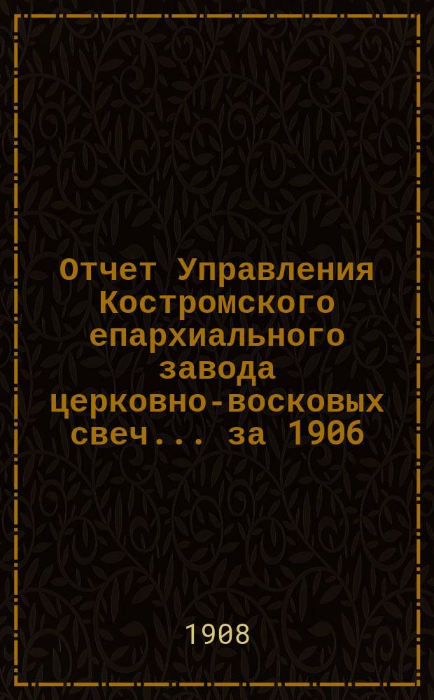 Отчет Управления Костромского епархиального завода церковно-восковых свеч... ... за 1906/7 год c 1 декабря 1906 года по 1 декабря 1907 года