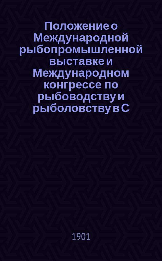 Положение о Международной рыбопромышленной выставке и Международном конгрессе по рыбоводству и рыболовству в С.-Петербурге в 1902 году; Программа Международной рыбопромышленной выставки 1902 г. в С.-Петербурге и др. материалы / Междунар. рыбопромышленная выставка, устраиваемая в С.-Петербурге в 1902 г. Рос. о-вом рыбоводства и рыболовства