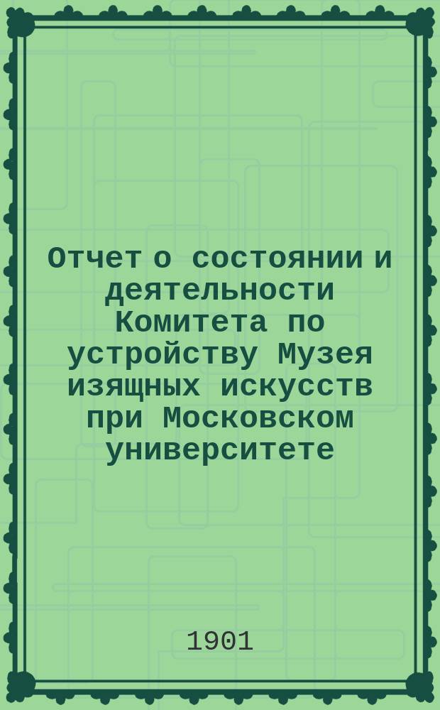 Отчет о состоянии и деятельности Комитета по устройству Музея изящных искусств при Московском университете...