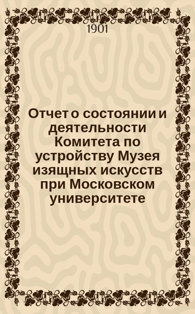 Отчет о состоянии и деятельности Комитета по устройству Музея изящных искусств при Московском университете... ... за 1900 год