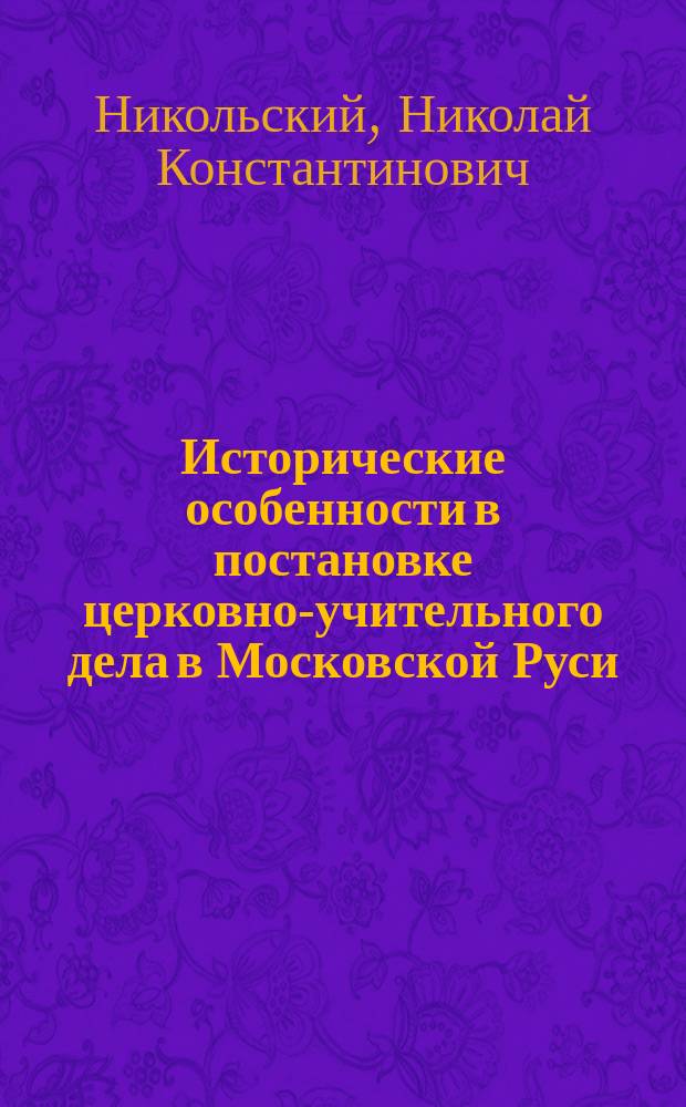 ... Исторические особенности в постановке церковно-учительного дела в Московской Руси (XV-XVII в. в.) и их значение для современной гомилетики : Речь, чит. на годичном акте С.-Петерб. духовной акад. 17 февр. 1900 г