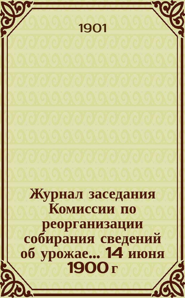Журнал заседания Комиссии по реорганизации собирания сведений об урожае... ... 14 июня 1900 г.
