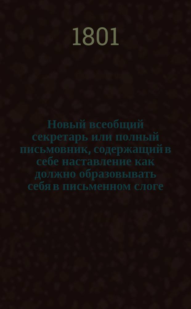 Новый всеобщий секретарь или полный письмовник, содержащий в себе наставление как должно образовывать себя в письменном слоге, письма всякого и проч. : 2 части