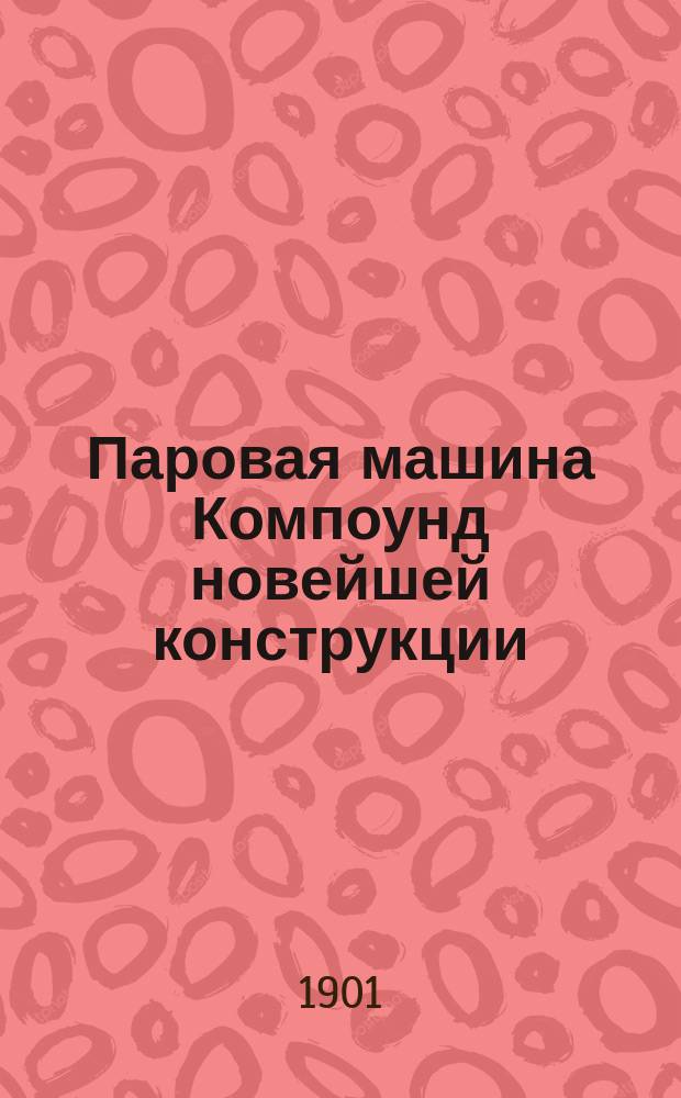 Паровая машина Компоунд новейшей конструкции : Разборная модель с 36 отдельными частями в красках, дающих 61 изображение внутреннего и наружного устройства машины : Пособие для самообучения и преподавания в технических училищах